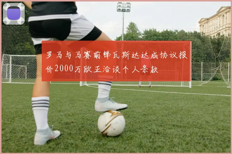 罗马与马赛前锋瓦斯达达成协议报价2000万欧正洽谈个人条款
