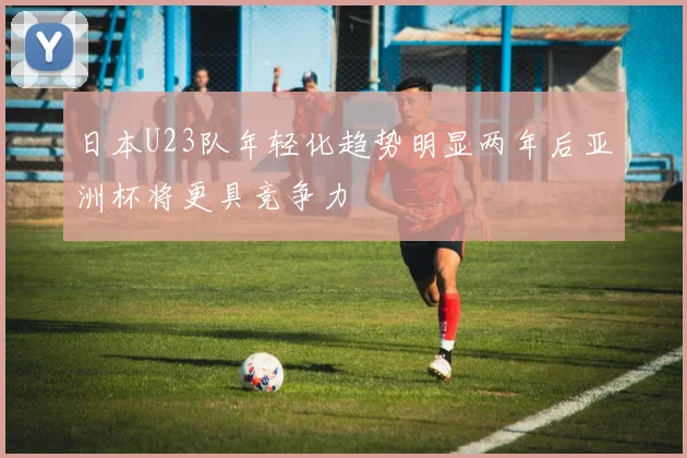 日本U23队年轻化趋势明显两年后亚洲杯将更具竞争力