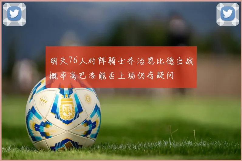 明天76人对阵骑士乔治恩比德出战概率高巴洛能否上场仍存疑问