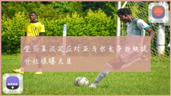 登贝莱淡定应对亚马尔竞争拒绝提升社媒曝光度