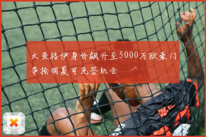 大鱼格伊身价飙升至5000万欧豪门争抢明夏可免签机会