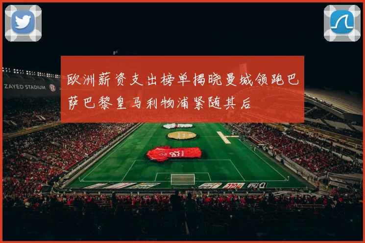 欧洲薪资支出榜单揭晓曼城领跑巴萨巴黎皇马利物浦紧随其后