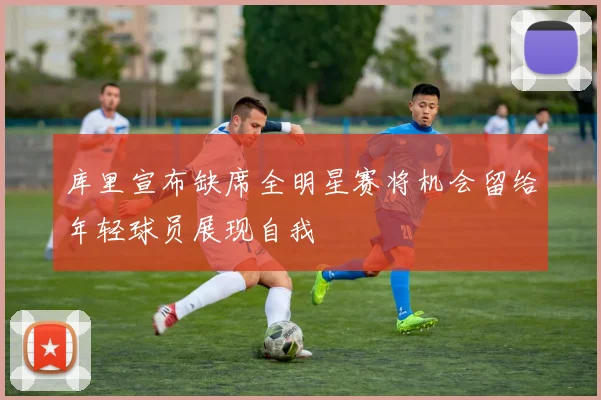 库里宣布缺席全明星赛将机会留给年轻球员展现自我