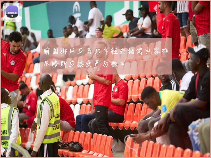 前国脚评亚马尔年轻犯错需包容维尼修斯应接受严厉教训