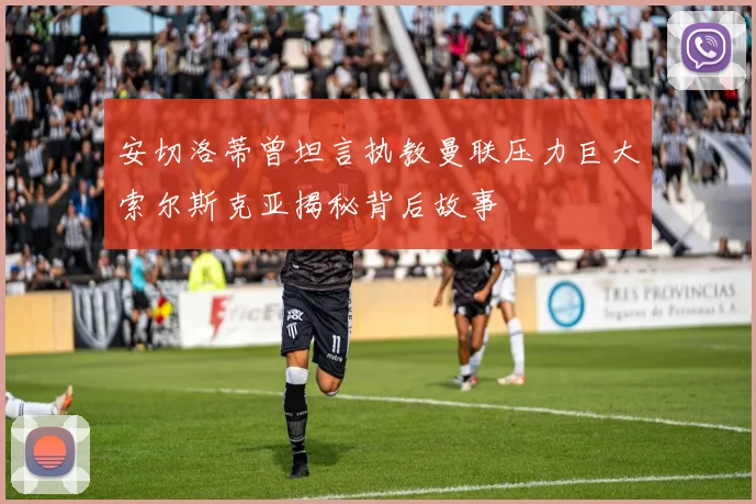 安切洛蒂曾坦言执教曼联压力巨大索尔斯克亚揭秘背后故事