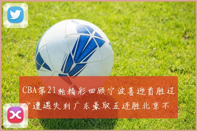 CBA第21轮精彩回顾宁波喜迎首胜辽宁遭遇失利广东豪取五连胜北京不敌天津江苏力克新疆