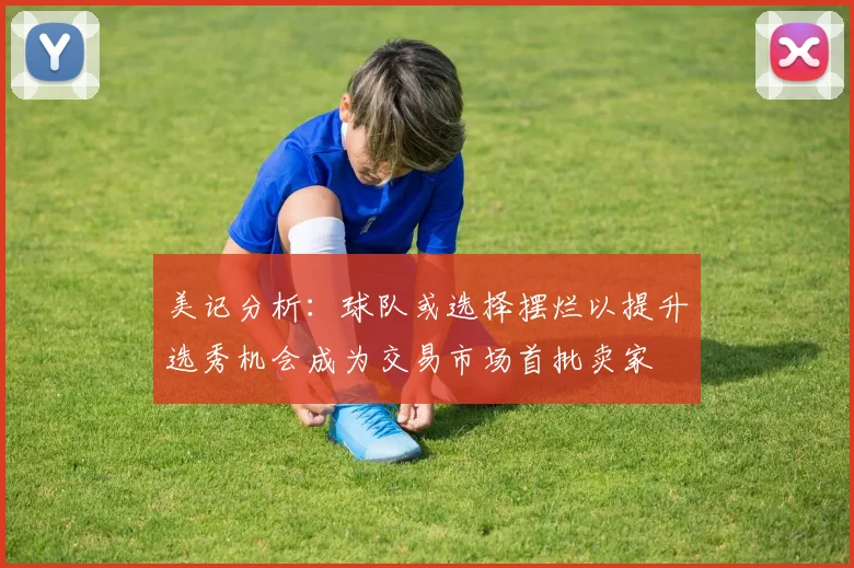 美记分析：球队或选择摆烂以提升选秀机会成为交易市场首批卖家