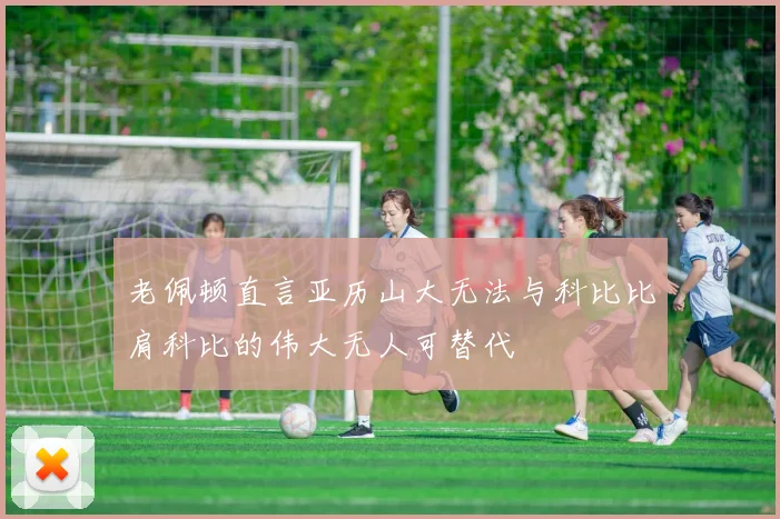 老佩顿直言亚历山大无法与科比比肩科比的伟大无人可替代