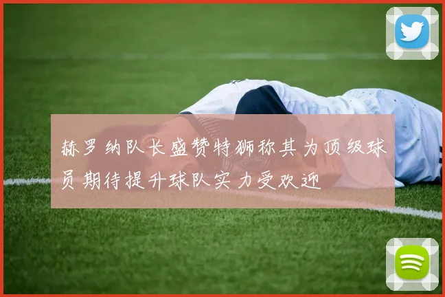 赫罗纳队长盛赞特狮称其为顶级球员期待提升球队实力受欢迎