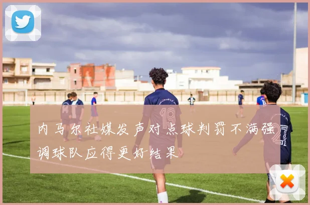 内马尔社媒发声对点球判罚不满强调球队应得更好结果