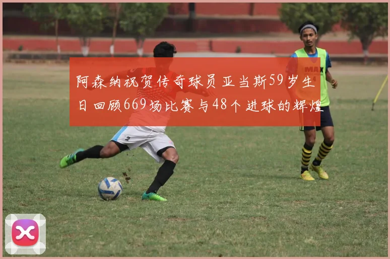 阿森纳祝贺传奇球员亚当斯59岁生日回顾669场比赛与48个进球的辉煌历程