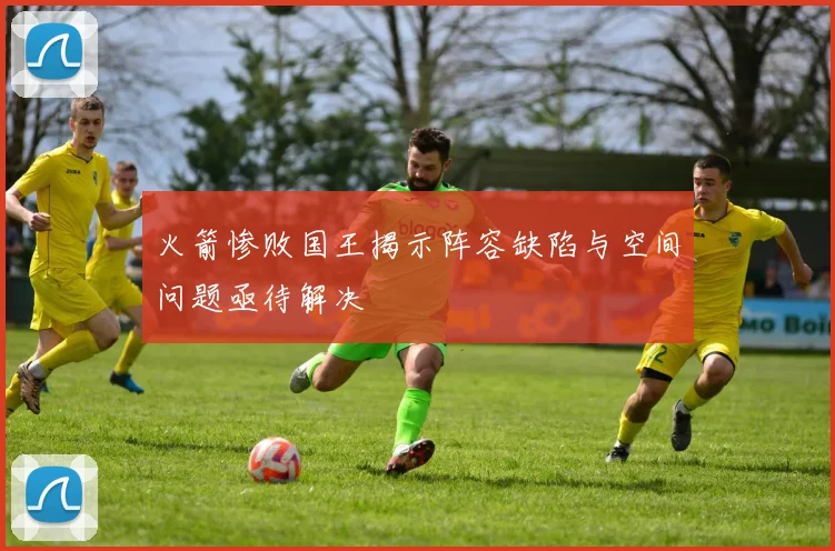 火箭惨败国王揭示阵容缺陷与空间问题亟待解决