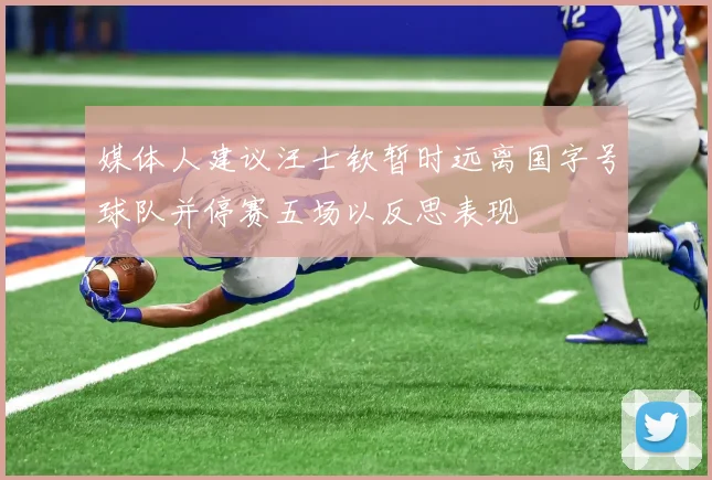 媒体人建议汪士钦暂时远离国字号球队并停赛五场以反思表现