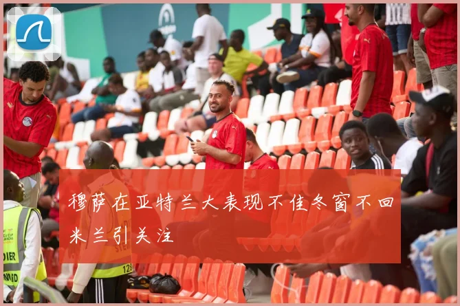 穆萨在亚特兰大表现不佳冬窗不回米兰引关注