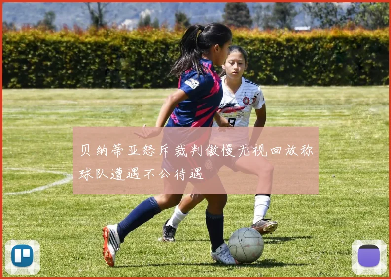 贝纳蒂亚怒斥裁判傲慢无视回放称球队遭遇不公待遇
