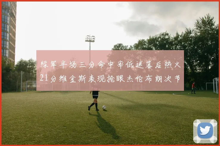 绿军半场三分命中率低迷落后热火21分维金斯表现抢眼杰伦布朗次节独得15分