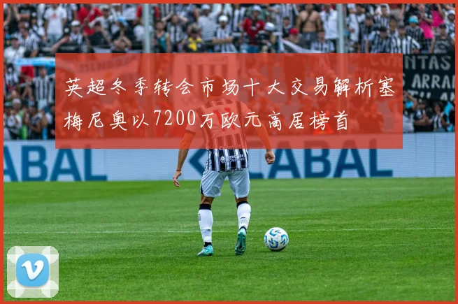 英超冬季转会市场十大交易解析塞梅尼奥以7200万欧元高居榜首
